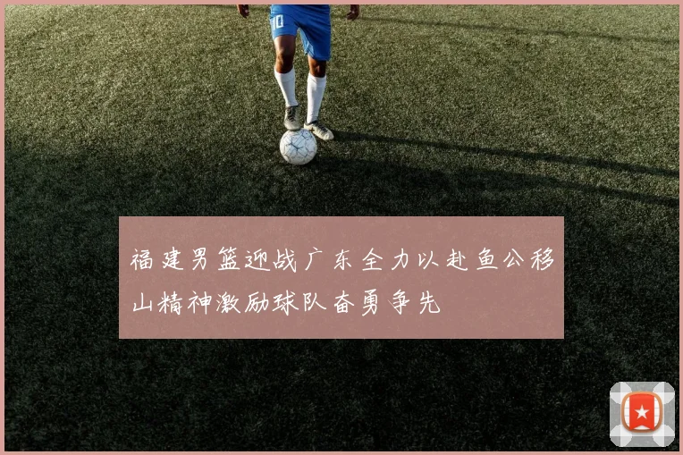 福建男篮迎战广东全力以赴鱼公移山精神激励球队奋勇争先