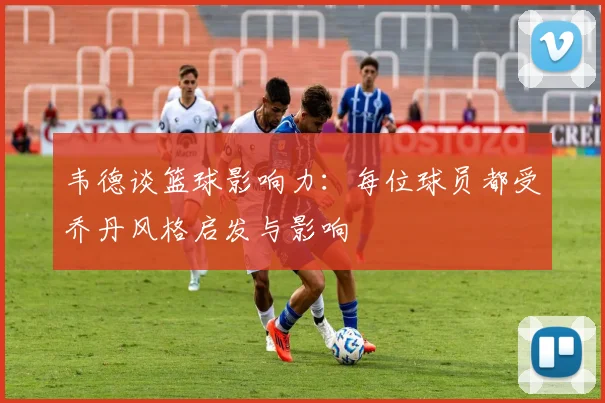 韦德谈篮球影响力：每位球员都受乔丹风格启发与影响