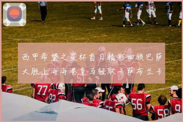 西甲希望之星杯首日精彩回顾巴萨大胜上海海港皇马轻取卡萨布兰卡