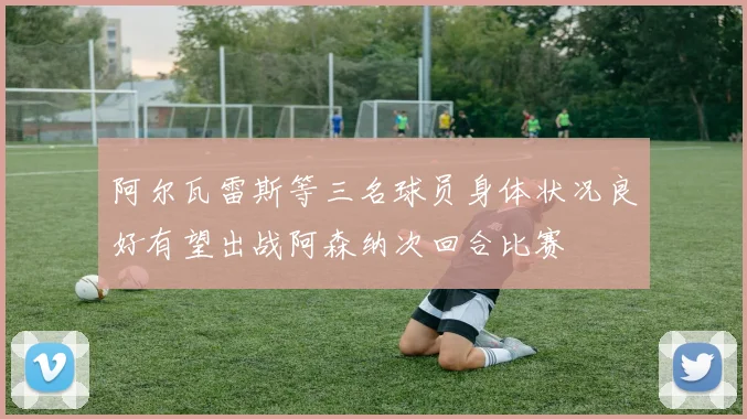 阿尔瓦雷斯等三名球员身体状况良好有望出战阿森纳次回合比赛