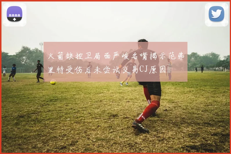 火箭缺控卫局面严峻名嘴揭示范弗里特受伤后未尝试交易CJ原因