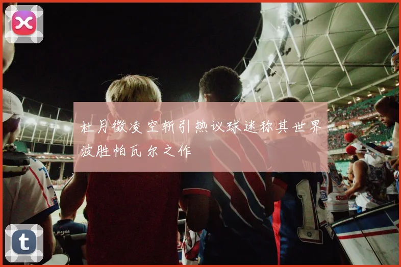 杜月徵凌空斩引热议球迷称其世界波胜帕瓦尔之作