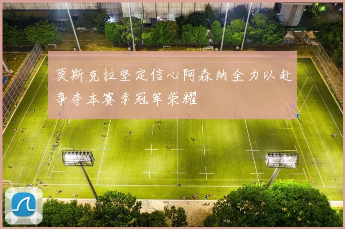 莫斯克拉坚定信心阿森纳全力以赴争夺本赛季冠军荣耀