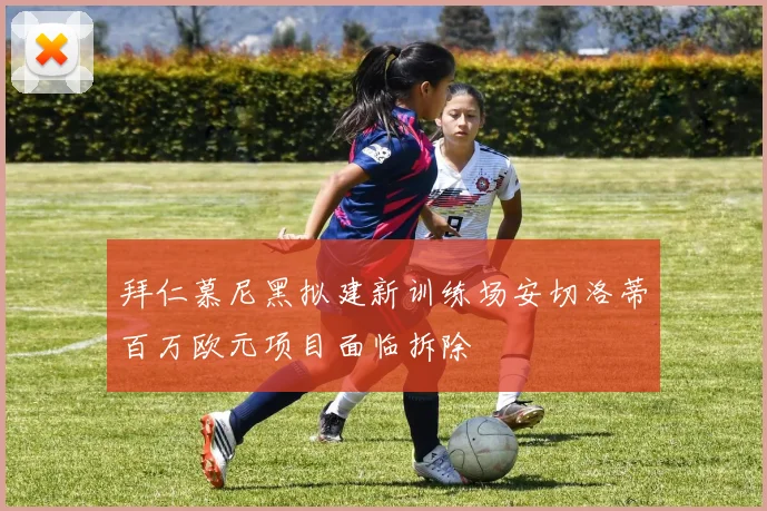 拜仁慕尼黑拟建新训练场安切洛蒂百万欧元项目面临拆除