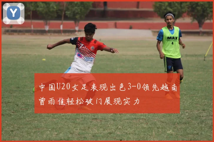 中国U20女足表现出色3-0领先越南曾雨佳轻松破门展现实力