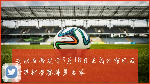 安切洛蒂定于5月18日正式公布巴西世界杯参赛球员名单