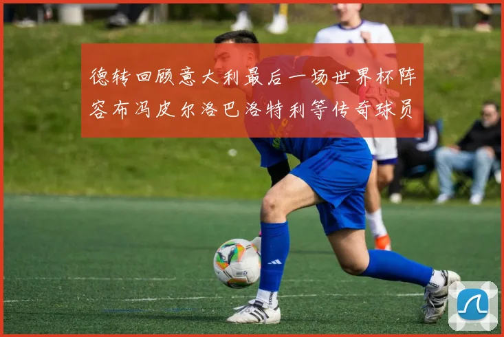 德转回顾意大利最后一场世界杯阵容布冯皮尔洛巴洛特利等传奇球员在列