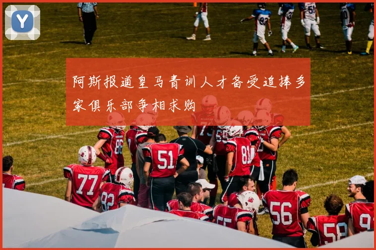 阿斯报道皇马青训人才备受追捧多家俱乐部争相求购
