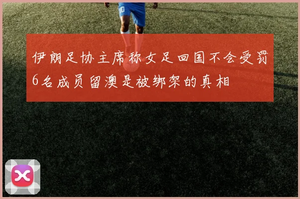 伊朗足协主席称女足回国不会受罚6名成员留澳是被绑架的真相