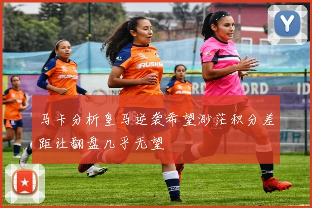 马卡分析皇马逆袭希望渺茫积分差距让翻盘几乎无望