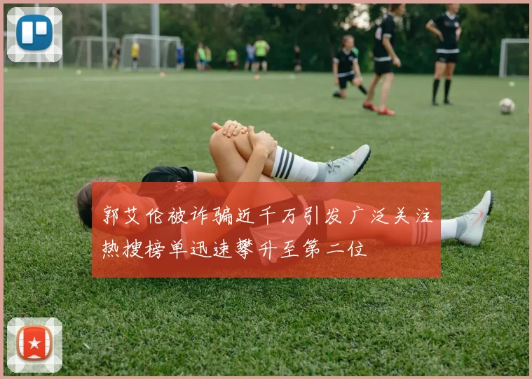 郭艾伦被诈骗近千万引发广泛关注热搜榜单迅速攀升至第二位